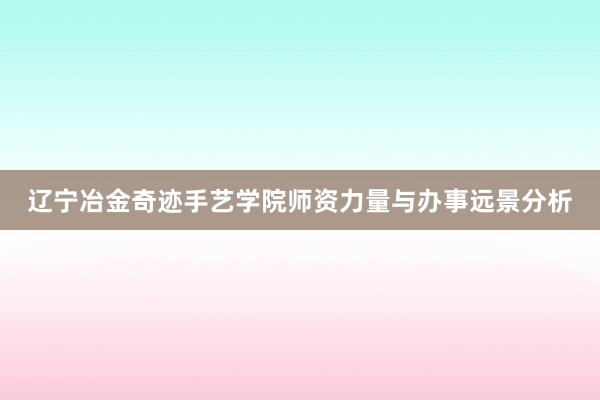 辽宁冶金奇迹手艺学院师资力量与办事远景分析