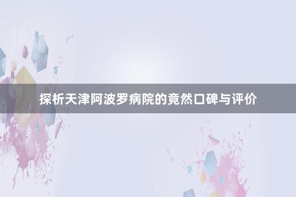 探析天津阿波罗病院的竟然口碑与评价