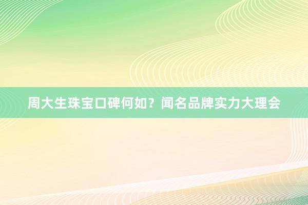 周大生珠宝口碑何如？闻名品牌实力大理会