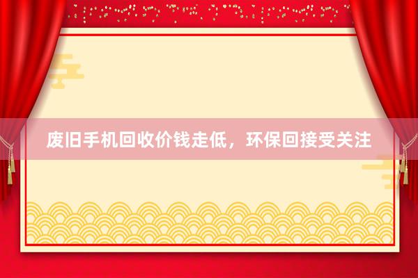 废旧手机回收价钱走低，环保回接受关注