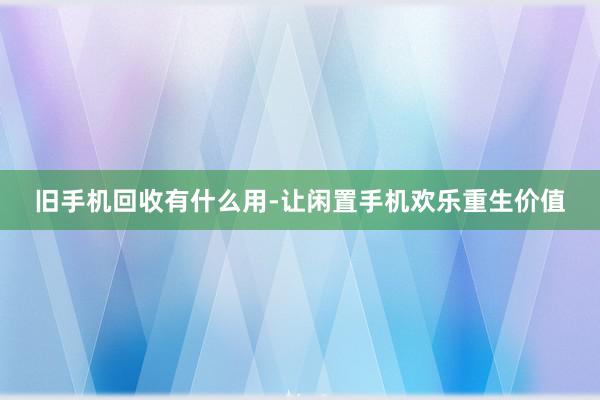 旧手机回收有什么用-让闲置手机欢乐重生价值