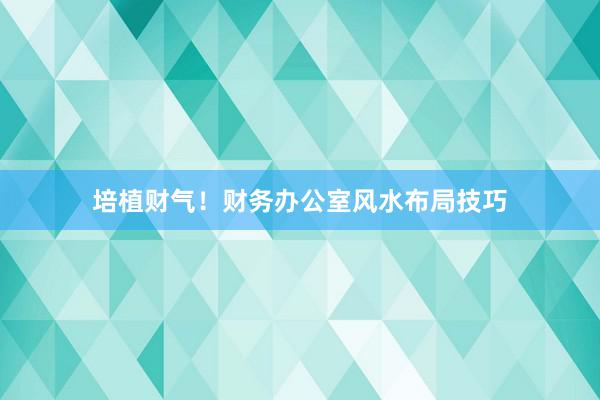 培植财气！财务办公室风水布局技巧